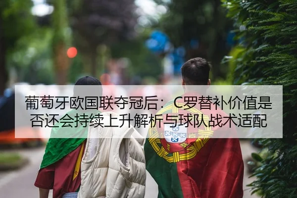 葡萄牙欧国联夺冠后：C罗替补价值是否还会持续上升解析与球队战术适配