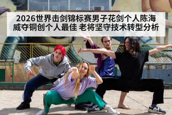 2026世界击剑锦标赛男子花剑个人陈海威夺铜创个人最佳 老将坚守技术转型分析