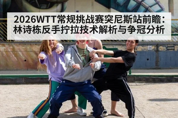 2026WTT常规挑战赛突尼斯站前瞻:林诗栋反手拧拉技术解析与争冠分析
